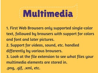 Multimedia 
1. First Web Browsers only supported single-color 
text, followed by browsers with support for colors 
and font and later pictures. 
2. Support for videos, sound, etc. handled 
differently by various browsers. 
3. Look at the file extension to see what files your 
multimedia elements are stored in. 
.png, .gif, .xml, etc. 
 