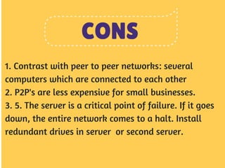 CONS 
1. Contrast with peer to peer networks: several 
computers which are connected to each other 
2. P2P's are less expensive for small businesses. 
3. 5. The server is a critical point of failure. If it goes 
down, the entire network comes to a halt. Install 
redundant drives in server or second server. 
 