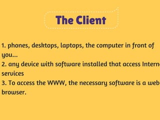 The Client 
1. phones, desktops, laptops, the computer in front of 
you... 
2. any device with software installed that access Interne 
services 
3. To access the WWW, the necessary software is a web 
browser. 
 