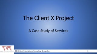 ©E.M.M.A. International Consulting Group, Inc. 1©E.M.M.A. International Consulting Group, Inc. 1
The Client X Project
A Case Study of Services
 
