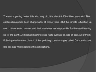 The sun is getting hotter. It is also very old. It is about 4,500 million years old!.The
earth’s climate has been changing for all those years . But the climate is heating up
much faster now . Human and their machines are responsible for the rapid heating
up of the earth . Almost all machines use fuels such as oil, gas or coal. All of them
Polluting environment . Much of this polluting contains a gas called Carbon dioxide.
It is this gas which pollutes the atmosphere.
 