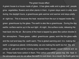 The green house effect
A green house is a house made of glass . It has glass walls and a glass roof . people
grow vegetables, flowers and other plants in them . A green stays warm in side, even
during the daylight hours, a greenhouse gets warmer and warmer and stays pretty
green greenhouse by the glass. The earth is also like a greenhouse . During the day
earths surface warms up in the sun light . At night , the surface cools, releasing the
at night too . This is because the heat received from the sun is trapped inside the
heat back into the air . But some of the heat is tapped by glass like carbon dioxide in
the atmosphere . These gases , called greenhouse gases, work like the glass walls
and the roof and keep the earth warm. This is global warming and it is making the
earth a dangerous planet. Unfortunately, we are making the earth too hot. We are
using oil , gas and coal for running cars, buses trains, planes, power stations and so
on . These fuels have carbon in them. This carbon and other gases trap the heat in
the atmosphere and do not allow the earth to cool down. As a result, the Earth gets hot.
 