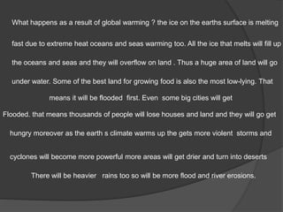 There will be heavier rains too so will be more flood and river erosions.
What happens as a result of global warming ? the ice on the earths surface is melting
fast due to extreme heat oceans and seas warming too. All the ice that melts will fill up
the oceans and seas and they will overflow on land . Thus a huge area of land will go
under water. Some of the best land for growing food is also the most low-lying. That
means it will be flooded first. Even some big cities will get
Flooded. that means thousands of people will lose houses and land and they will go get
hungry moreover as the earth s climate warms up the gets more violent storms and
cyclones will become more powerful more areas will get drier and turn into deserts
 