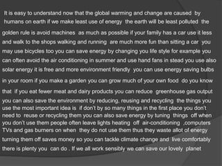 It is easy to understand now that the global warming and change are caused by
humans on earth if we make least use of energy the earth will be least polluted the
golden rule is avoid machines as much as possible if your family has a car use it less
and walk to the shops walking and running are much more fun than sitting a car you
may use bicycles too you can save energy by changing you life style for example you
can often avoid the air conditioning in summer and use hand fans in stead you use also
solar energy it is free and more environment friendly you can use energy saving bulbs
in your room if you make a garden you can grow much of your own food do you know
that if you eat fewer meat and dairy products you can reduce greenhouse gas output
you can also save the environment by reducing, reusing and recycling the things you
use the most important idea is if don’t by so many things in the first place you don’t
need to reuse or recycling them you can also save energy by tuning things off when
you don’t use them people often leave lights heating off air-conditioning ,computers
TVs and gas burners on when they do not use them thus they waste allot of energy
turning them off saves money so you can tackle climate change and live comfortably
there is plenty you can do . If we all work sensibly we can save our lovely planet
 