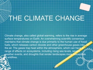 THE CLIMATE CHANGE
Climate change, also called global warming, refers to the rise in average
surface temperatures on Earth. An overwhelming scientific consensus
maintains that climate change is due primarily to the human use of fossil
fuels, which releases carbon dioxide and other greenhouse gases into
the air. The gases trap heat within the atmosphere, which can have a
range of effects on ecosystems, including rising sea levels, severe
weather events, and droughts that render landscapes more susceptible
to wildfires.
 