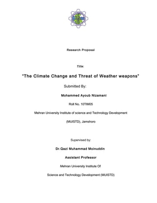 Research Proposal




                                   Title :


“The Climate Change and Threat of Weather weapons”

                         Submitted By:

                       Mohammed Ayoub Nizamani

                             Roll No. 10TIM05

     Mehran University Institute of science and Technology Development

                           (MUISTD), Jamshoro




                              Supervised by:

                   Dr.Qazi Muhammad Moinuddin

                          Assistant Professor

                       Mehran University Institute Of

             Science and Technology Development (MUISTD)
 