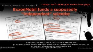 Dossier #1: Dr. Wei-Hock Soon’s Smithsonian Contracts
‫אקסון‬‫מובייל‬‫שילמה‬‫יותר‬‫מ‬ -300,000$ ‫לממן‬‫את‬‫המחקר‬‫של‬‫וי‬‫הוק‬‫״וילי״‬‫סון‬
‫במצפה‬‫האטרופיזי‬‫של‬‫הרוורד‬‫סמתיסוניאן‬‫בין‬ 2005 ‫.0102-ל‬ ‫כמעט‬‫כול‬‫המימון‬‫של‬‫המחקר‬‫שסון‬‫שהגיע‬‫ליותר‬‫מ‬ -1.2$
‫מיליון‬‫בין‬ 2001 ‫2102-ל‬ ‫הגיע‬‫מבעלי‬‫אנטרס‬‫בדלקים‬‫מאובנים‬
‫אקסון‬‫מוביל‬‫מממנת‬‫מדען‬‫שאמור‬‫להיות‬‫״עצמאי״‬
 