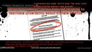 Dossier #2: American Petroleum Institute’s “Roadmap” Memo
‫תזכיר‬‫פנימי‬‫של‬‫״מפת‬‫דרכים״‬‫מתאר‬‫את‬‫האסטרטגיה‬
‫לפיברוק‬‫חוסר‬‫הוודעות‬‫של‬‫מדע‬‫האקלים‬
‫המכון‬‫האמריקני‬‫לנפט‬ - ‫אשר‬‫החברות‬‫החברות‬‫בו‬‫כוללות‬‫את‬ bp ‫שברון‬‫קונוקופיליפס‬‫שברון‬‫אקקסון‬‫מובייל‬‫ו״של״‬ -
‫הכין‬‫תוכנית‬‫ל״נצחון״‬‫על‬‫מדיניות‬‫האקלים‬‫ע״י‬‫יצירת‬‫חוסר‬‫ודעות‬‫לגבי‬‫מדע‬‫האקלים‬ ,
‫כפי‬‫שמתועד‬‫בתזכיר‬‫אסטרטגי‬‫מ‬ -1998 ‫.שהודלף‬
 
