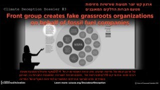 Dossier #3: Western States Petroleum Association’s Deception Campaign
‫ש‬
‫ארגון‬‫קש‬‫יוצר‬‫תנועות‬‫שורשיות‬‫מזויפות‬
‫מטעם‬‫חברות‬‫הדלקים‬‫המאובנים‬
‫שקף‬‫שהודלף‬‫ממצגת‬‫משנת‬ 2014 ‫של‬‫ארגון‬‫הנפט‬‫של‬‫מדינות‬‫המערב‬‫מדגים‬‫את‬‫האסטרטגיה‬‫של‬
‫,הארגון‬ ‫מטעם‬‫חברות‬‫האנרגיה‬‫המאובנת‬‫החברות‬‫בו‬ , ‫לשימוש‬‫רשת‬‫של‬ 16 ‫ארגוני‬‫קש‬ - ‫רבים‬‫מהם‬
‫מעמידים‬‫פנים‬‫כארגוני‬‫אזרחיים‬‫המתנגדים‬‫למדיניות‬‫האקלים‬‫של‬‫המדינה‬
 