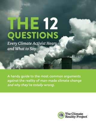 1
THE 12
QUESTIONS
Every Climate Activist Hears
and What to Say
A handy guide to the most common arguments
against the reality of man-made climate change
and why they’re totally wrong.
 