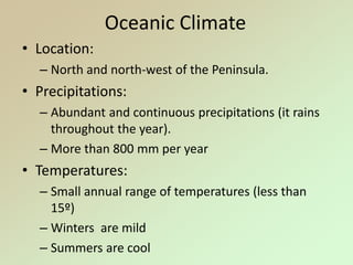 Oceanic Climate
• Location:
– North and north-west of the Peninsula.
• Precipitations:
– Abundant and continuous precipitations (it rains
throughout the year).
– More than 800 mm per year
• Temperatures:
– Small annual range of temperatures (less than
15º)
– Winters are mild
– Summers are cool
 