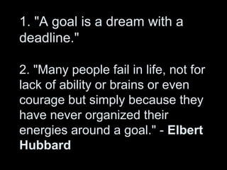 1. "A goal is a dream with a
deadline."
2. "Many people fail in life, not for
lack of ability or brains or even
courage but simply because they
have never organized their
energies around a goal." - Elbert
Hubbard
 