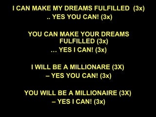 I CAN MAKE MY DREAMS FULFILLED (3x)
.. YES YOU CAN! (3x)
YOU CAN MAKE YOUR DREAMS
FULFILLED (3x)
… YES I CAN! (3x)
I WILL BE A MILLIONARE (3X)
– YES YOU CAN! (3x)
YOU WILL BE A MILLIONAIRE (3X)
– YES I CAN! (3x)
 