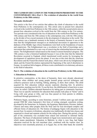 1
THE CLIMB OF EDUCATION IN THE WORLD FROM PREHISTORY TO THE
CONTEMPORARY ERA (Part 1- The evolution of education in the world from
Prehistory to the 18th century)
Fernando Alcoforado*
This article is the first of two articles that address the climb of education in the world
from Prehistory to the contemporary era. This article aims to present how education
evolved in the world from Prehistory to the 18th century, while the second article aims to
present how education evolved in the world from the 18th century to the 21st century.
Two periods were considered in the rise of education in the world (from Prehistory to the
18th century and from the 18th century to the contemporary era), with the 18th century
as the divider of two crucial moments in the development of education in the world. The
18th century was a landmark moment in the history of humanity because it was at this
time that the Enlightenment emerged as an intellectual movement in opposition to the
darkness of the Middle Ages whose foundations were built on the foundations of reason
and empiricism. The Enlightenment was a revolution in the field of knowledge and a
movement that culminated in a new way of conceiving the relationship between man and
nature. The Enlightenment valued reason as the means to ensure humanity's progress. The
18th century is also a historical landmark because it was at this time that the Industrial
Revolution occurred in England, which transformed world society by leveraging the
development of capitalism across the planet. It was also at this time that the American
Revolution and the French Revolution took place, which were driven by Enlightenment
ideals and the French Revolution represented the beginning of the end of absolutism in
Europe. As could not fail to happen, all these events contributed to revolutionary advances
in the field of education.
Part 1- The evolution of education in the world from Prehistory to the 18th century
1. Education in Prehistory
In primitive communities, at the dawn of humanity, there were already educational
activities when children and young people learned group survival techniques and
collective practices such as hunting, fishing, planting, in short, their culture. The child
acquired his first education without anyone expressly directing him. In primitive
communities, teaching was for life. To use the bow, the child hunted, to learn how to steer
a boat, he sailed. Children educated themselves by taking part in community functions.
There was no specific institution for education that actually took place at “home” and in
living with your group or tribe, and was thus passed on from parents to children,
confirmed through generations [1].
Prehistory began, according to some historians, around 3 million years ago and ended
around 3500 BC when humanity's first form of writing emerged, cuneiform writing,
developed by the Sumerians. In Antiquity, the Egyptians, Babylonians, Persians, Indians,
Chinese and many other peoples from the Near and Far East developed complex and
efficient forms of education [2]. The history of pedagogy begins with education in the
ancient East. In eastern civilizations, education was traditionally divided into classes and
organized in closed and separate schools for the ruling class. During this period, a large
part of the community was excluded from school and restricted to informal family
education. The bases of educational methods in Egypt were memorization and vergasta,
which means punishment. Education in Babylon, in what is now Iraq, had higher
education reserved for the rich merchant class, combined with the warrior class. Its
objectives were essentially practical, as in Egypt, but, on the other hand, the scientific
 