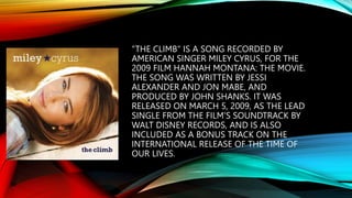 “THE CLIMB" IS A SONG RECORDED BY
AMERICAN SINGER MILEY CYRUS, FOR THE
2009 FILM HANNAH MONTANA: THE MOVIE.
THE SONG WAS WRITTEN BY JESSI
ALEXANDER AND JON MABE, AND
PRODUCED BY JOHN SHANKS. IT WAS
RELEASED ON MARCH 5, 2009, AS THE LEAD
SINGLE FROM THE FILM'S SOUNDTRACK BY
WALT DISNEY RECORDS, AND IS ALSO
INCLUDED AS A BONUS TRACK ON THE
INTERNATIONAL RELEASE OF THE TIME OF
OUR LIVES.
 