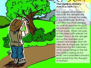 The Climb to Victory
From Jesus with Love
The rugged climb doesn't
dissuade the determined
mountain climber; he revels
in the challenge. Nothing
can stop him from pressing
on until he reaches his goal.
No adversity can cause him
to turn back. When he looks
at the steep cliffs ahead, he
doesn't focus on the danger
but on the toeholds and
narrow rock ledges that will
take him to the peak. He isn't
held back by the harshness
of his surroundings or the toll
the climb is taking on his
body; he is propelled onward
and upward by the thought
of triumph.
 