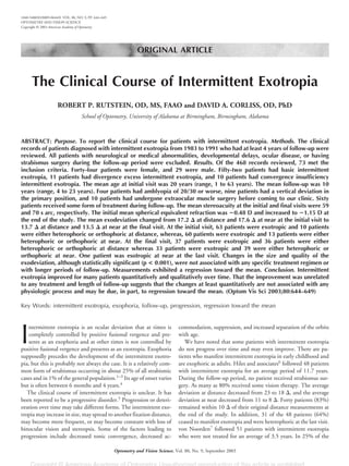 ORIGINAL ARTICLE
The Clinical Course of Intermittent Exotropia
ROBERT P. RUTSTEIN, OD, MS, FAAO and DAVID A. CORLISS, OD, PhD
School of Optometry, University of Alabama at Birmingham, Birmingham, Alabama
ABSTRACT: Purpose. To report the clinical course for patients with intermittent exotropia. Methods. The clinical
records of patients diagnosed with intermittent exotropia from 1983 to 1991 who had at least 4 years of follow-up were
reviewed. All patients with neurological or medical abnormalities, developmental delays, ocular disease, or having
strabismus surgery during the follow-up period were excluded. Results. Of the 468 records reviewed, 73 met the
inclusion criteria. Forty-four patients were female, and 29 were male. Fifty-two patients had basic intermittent
exotropia, 11 patients had divergence excess intermittent exotropia, and 10 patients had convergence insufficiency
intermittent exotropia. The mean age at initial visit was 20 years (range, 1 to 63 years). The mean follow-up was 10
years (range, 4 to 23 years). Four patients had amblyopia of 20/30 or worse, nine patients had a vertical deviation in
the primary position, and 10 patients had undergone extraocular muscle surgery before coming to our clinic. Sixty
patients received some form of treatment during follow-up. The mean stereoacuity at the initial and final visits were 59
and 70 s arc, respectively. The initial mean spherical equivalent refraction was ؊0.48 D and increased to ؊1.15 D at
the end of the study. The mean exodeviation changed from 17.2 ⌬ at distance and 17.6 ⌬ at near at the initial visit to
13.7 ⌬ at distance and 13.5 ⌬ at near at the final visit. At the initial visit, 63 patients were exotropic and 10 patients
were either heterophoric or orthophoric at distance, whereas, 60 patients were exotropic and 13 patients were either
heterophoric or orthophoric at near. At the final visit, 37 patients were exotropic and 36 patients were either
heterophoric or orthophoric at distance whereas 33 patients were exotropic and 39 were either heterophoric or
orthophoric at near. One patient was esotropic at near at the last visit. Changes in the size and quality of the
exodeviation, although statistically significant (p < 0.001), were not associated with any specific treatment regimen or
with longer periods of follow-up. Measurements exhibited a regression toward the mean. Conclusion. Intermittent
exotropia improved for many patients quantitatively and qualitatively over time. That the improvement was unrelated
to any treatment and length of follow-up suggests that the changes at least quantitatively are not associated with any
physiologic process and may be due, in part, to regression toward the mean. (Optom Vis Sci 2003;80:644–649)
Key Words: intermittent exotropia, exophoria, follow-up, progression, regression toward the mean
I
ntermittent exotropia is an ocular deviation that at times is
completely controlled by positive fusional vergence and pre-
sents as an exophoria and at other times is not controlled by
positive fusional vergence and presents as an exotropia. Exophoria
supposedly precedes the development of the intermittent exotro-
pia, but this is probably not always the case. It is a relatively com-
mon form of strabismus occurring in about 25% of all strabismic
cases and in 1% of the general population.1–3
Its age of onset varies
but is often between 6 months and 4 years.4
The clinical course of intermittent exotropia is unclear. It has
been reported to be a progressive disorder.5
Progression or deteri-
oration over time may take different forms. The intermittent exo-
tropia may increase in size, may spread to another fixation distance,
may become more frequent, or may become constant with loss of
binocular vision and stereopsis. Some of the factors leading to
progression include decreased tonic convergence, decreased ac-
commodation, suppression, and increased separation of the orbits
with age.
We have noted that some patients with intermittent exotropia
do not progress over time and may even improve. There are pa-
tients who manifest intermittent exotropia in early childhood and
are exophoric as adults. Hiles and associates6
followed 48 patients
with intermittent exotropia for an average period of 11.7 years.
During the follow-up period, no patient received strabismus sur-
gery. As many as 80% received some vision therapy. The average
deviation at distance decreased from 23 to 18 ⌬, and the average
deviation at near decreased from 11 to 8 ⌬. Forty patients (83%)
remained within 10 ⌬ of their original distance measurements at
the end of the study. In addition, 31 of the 48 patients (64%)
ceased to manifest exotropia and were heterophoric at the last visit.
von Noorden7
followed 51 patients with intermittent exotropia
who were not treated for an average of 3.5 years. In 25% of the
1040-5488/03/8009-0644/0 VOL. 80, NO. 9, PP. 644–649
OPTOMETRY AND VISION SCIENCE
Copyright © 2003 American Academy of Optometry
Optometry and Vision Science, Vol. 80, No. 9, September 2003
 