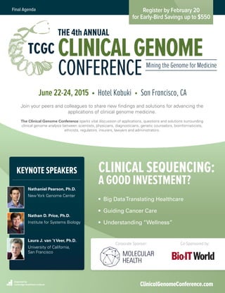 Register by February 20
for Early-Bird Savings up to $550
Final Agenda
Organized by
Cambridge Healthtech Institute ClinicalGenomeConference.com
Corporate Sponsor: Co-Sponsored by:
June 22-24, 2015 • Hotel Kabuki • San Francisco, CA
Join your peers and colleagues to share new findings and solutions for advancing the
applications of clinical genome medicine.
The Clinical Genome Conference sparks vital discussion of applications, questions and solutions surrounding
clinical genome analysis between scientists, physicians, diagnosticians, genetic counselors, bioinformaticists,
ethicists, regulators, insurers, lawyers and administrators.
Nathaniel Pearson, Ph.D.
New York Genome Center
Nathan D. Price, Ph.D.
Institute for Systems Biology
Laura J. van ’t Veer, Ph.D.
University of California,
San Francisco
• Big DataTranslating Healthcare
• Guiding Cancer Care
• Understanding “Wellness”
CLINICAL SEQUENCING:
A GOOD INVESTMENT?
KEYNOTE SPEAKERS
TCGC
THE 4th ANNUAL
CLINICALGENOME
CONFERENCE Mining the Genome for Medicine
 