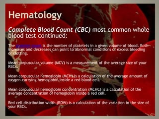 Hematology
Complete Blood Count (CBC) most common whole
blood test continued:
The platelet count is the number of platelets in a given volume of blood. Both
increases and decreases can point to abnormal conditions of excess bleeding
or clotting.
Mean corpuscular volume (MCV) is a measurement of the average size of your
RBCs.
Mean corpuscular hemoglobin (MCH) is a calculation of the average amount of
oxygen-carrying hemoglobin inside a red blood cell.
Mean corpuscular hemoglobin concentration (MCHC) is a calculation of the
average concentration of hemoglobin inside a red cell.
Red cell distribution width (RDW) is a calculation of the variation in the size of
your RBCs.
 