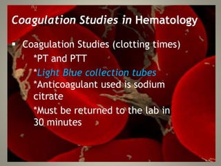 Coagulation Studies in Hematology
 Coagulation Studies (clotting times)
*PT and PTT
*Light Blue collection tubes
*Anticoagulant used is sodium
citrate
*Must be returned to the lab in
30 minutes
 