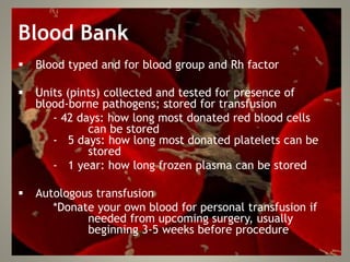 Blood Bank
 Blood typed and for blood group and Rh factor
 Units (pints) collected and tested for presence of
blood-borne pathogens; stored for transfusion
- 42 days: how long most donated red blood cells
can be stored
- 5 days: how long most donated platelets can be
stored
- 1 year: how long frozen plasma can be stored
 Autologous transfusion
*Donate your own blood for personal transfusion if
needed from upcoming surgery, usually
beginning 3-5 weeks before procedure
 