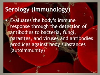 Serology (Immunology)
 Evaluates the body’s immune
response through the detection of
antibodies to bacteria, fungi,
parasites, and viruses and antibodies
produces against body substances
(autoimmunity)
 