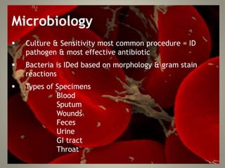 Microbiology
 Culture & Sensitivity most common procedure = ID
pathogen & most effective antibiotic
 Bacteria is IDed based on morphology & gram stain
reactions
 Types of Specimens
Blood
Sputum
Wounds
Feces
Urine
GI tract
Throat
 