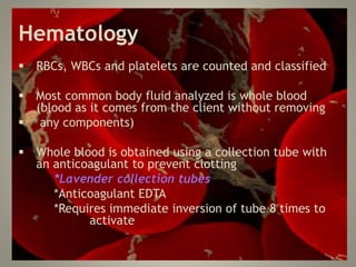 Hematology
 RBCs, WBCs and platelets are counted and classified
 Most common body fluid analyzed is whole blood
(blood as it comes from the client without removing
 any components)
 Whole blood is obtained using a collection tube with
an anticoagulant to prevent clotting
*Lavender collection tubes
*Anticoagulant EDTA
*Requires immediate inversion of tube 8 times to
activate
 