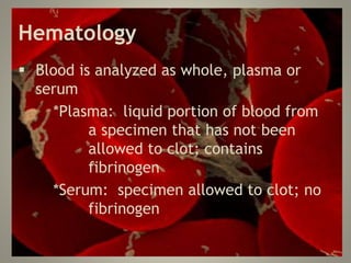 Hematology
 Blood is analyzed as whole, plasma or
serum
*Plasma: liquid portion of blood from
a specimen that has not been
allowed to clot; contains
fibrinogen
*Serum: specimen allowed to clot; no
fibrinogen
 