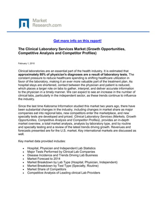 Get more info on this report!

The Clinical Laboratory Services Market (Growth Opportunities,
Competitive Analysis and Competitor Profiles)

February 1, 2010


Clinical laboratories are an essential part of the health industry. It is estimated that
approximately 80% of physician's diagnoses are a result of laboratory tests. The
constant pressure to reduce healthcare spending is shifting healthcare utilization in
favor of the laboratory, making it an ever more valuable part of the treatment plan. As
hospital stays are shortened, contact between the physician and patient is reduced,
which places a larger role on labs to gather, interpret, and deliver accurate information
to the physician in a timely manner. We can expect to see an increase in the number of
clinical labs, particularly in the independent sector, as these trends continue to influence
the industry.

Since the last time Kalorama Information studied this market two years ago, there have
been substantial changes in the industry, including changes in market share as major
companies eat into regional labs, new competitors enter the marketplace, and new
specialty tests are developed and priced. Clinical Laboratory Services (Markets, Growth
Opportunities, Competitive Analysis and Competitor Profiles), provides an in-depth
market overview, a total market analysis, analysis by laboratory type, and by routine
and specialty testing and a review of the latest trends driving growth. Revenues and
forecasts presented are for the U.S. market. Key international markets are discussed as
well.

Key market data provided includes:

        Hospital, Physician and Independent Lab Statistics
        Major Tests Performed by Clinical Lab Companies
        Disease Incidence and Trends Driving Lab Business
        Market Forecast to 2014
        Market Breakdown by Lab Type (Hospital, Physician, Independent)
        Market Breakdown by Test Type (Specialty, Routine)
        Market Share of Competitors
        Competitive Analysis of Leading clinical Lab Providers
 