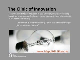 The Clinic of Innovation The Clinic aims to foster innovation in Oslo University Hospital by soliciting ideas from health care professionals, research companies, and others outside of the health care industry.  ” Innovation is the translation of sience into practical benefits  for patients and society” www.idepoliklinikken.no 