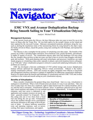 EMC VNX and Avamar Deduplication Backup Bring Smooth Sailing to Your Virtualization Odyssey


THE CLIPPER GROUP

Navigator
Published Since 1993                                             Report #TCG2012003LE
                                                                                              TM



                                                                                                   Navigating Information Technology Horizons
                                                                                                                        February 10, 2012
                                                                                                                                                SM




   EMC VNX and Avamar Deduplication Backup
Bring Smooth Sailing to Your Virtualization Odyssey
                                                           Analyst: Michael Fisch

 Management Summary
     In the ancient Greek poem the Odyssey, the hero Odysseus takes ten years to travel by sea to his
 home on Ithaca after the Trojan War. He was held captive by the nymph Calypso on her island and
 later captured by the one-eyed Cyclops. Odysseus encountered numerous adventures along the way,
 such as skirting the treacherous rocks of the mesmerizing Sirens by tying himself to the ship’s mast.
 He finally arrived on Ithaca, slayed the greedy young men courting his wife Penelope, and rejoined his
 household.
     The Odyssey is also a metaphor for the journey of virtualizing your data center. The benefits of the
 journey are worth it, including higher utilization, lower hardware costs, greater flexibility, and ultimate-
 ly higher IT quality of service. The virtualization odyssey takes time and challenges will arise along
 the way, though it does not have to take ten years, nor does it have to involve long struggles with demi-
 gods and monsters. With good planning and smart technologies and processes, enterprises can make
 steady progress in virtualizing a data center, typically in phases, and avoid situations known colloquial-
 ly as “VM stall,” where virtualization progress is slowed or ceased until underlying bottlenecks or other
 problems are resolved.
     EMC has developed a first-rate combination of VNX unified storage and Avamar deduplication
 backup software optimized for supporting VMware virtual environments. VMware is the market-
 leading virtualization software. VNX and Avamar are tightly integrated with VMware at functional
 and management interfaces and deliver a palette of capabilities for addressing virtualization challenges.
 Read on for details about the benefits and challenges of virtualization and how EMC VNX and Avamar
 contribute to fair winds and smooth sailing on your virtualization odyssey.

 Benefits of Virtualization
      Many consider virtualization the greatest thing since sliced bread. And, in a way, virtualization is
 analogous to sliced bread. When a loaf of bread comes pre-sliced, it is easy to use and share. Take one
 slice to make toast, two slices for a sandwich, eight to make French toast for a family breakfast, and so
 on, until the loaf is consumed. Virtualization software “slices” or partitions a physical server into mul-
 tiple virtual machines and enables it to run multiple applications independently. In traditional IT envi-
 ronments, each host server is dedicated to one
 application and compute resources are poorly uti-
 lized – generally around 5 to 10 percent. This is                    IN THIS ISSUE
 like eating only one or two slices from a bread
 loaf and letting the rest go stale. Virtualization       Benefits of Virtualization ....................... 1
 solves this problem through server consolidation         Challenges of Virtualization .................. 2
 and boosts utilization to the range of 60 to 80 per-
                                                          VNX Unified Storage............................... 3
 cent or better. It reduces hardware acquisition
 costs and operating expenses, such as power,             Avamar Deduplication Backup.............. 4

 cooling, floor space, maintenance, and support.          Conclusion .............................................. 7



   The Clipper Group, Inc. - Technology Acquisition Consultants Internet Publisher                              

              One Forest Green Road  Rye, New Hampshire 03870  U.S.A.  781-235-0085  781-235-5454 FAX
                          Visit Clipper at www.clipper.com  Send comments to editor@clipper.com
 