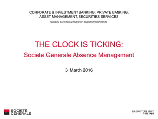 GLOBAL BANKING & INVESTOR SOLUTIONS DIVISION
CORPORATE & INVESTMENT BANKING, PRIVATE BANKING,
ASSET MANAGEMENT, SECURITIES SERVICES
3/7/2016
THE CLOCK IS TICKING:
Societe Generale Absence Management
3 March 2016
 