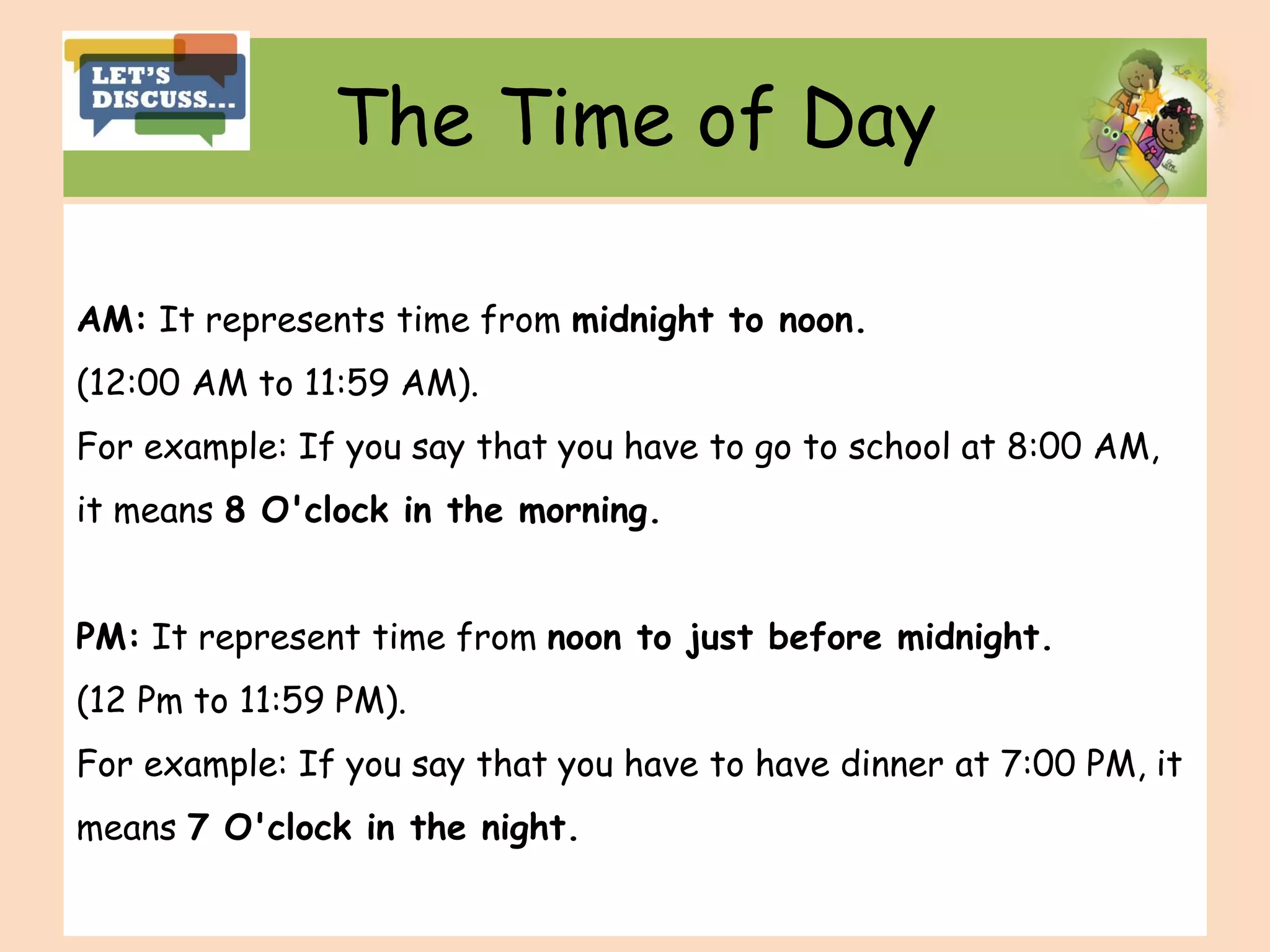 The Time of Day
AM: It represents time from midnight to noon.
(12:00 AM to 11:59 AM).
For example: If you say that you have to go to school at 8:00 AM,
it means 8 O'clock in the morning.
PM: It represent time from noon to just before midnight.
(12 Pm to 11:59 PM).
For example: If you say that you have to have dinner at 7:00 PM, it
means 7 O'clock in the night.
 
