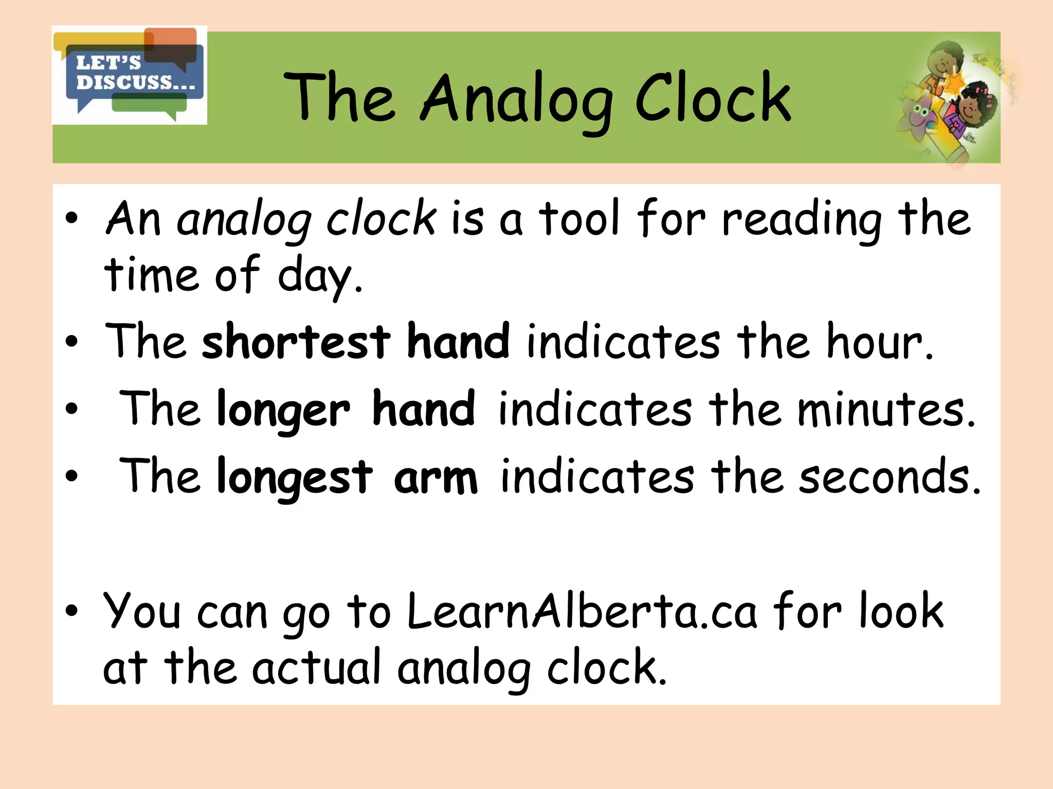 The Analog Clock
• An analog clock is a tool for reading the
time of day.
• The shortest hand indicates the hour.
• The longer hand indicates the minutes.
• The longest arm indicates the seconds.
• You can go to LearnAlberta.ca for look
at the actual analog clock.
 