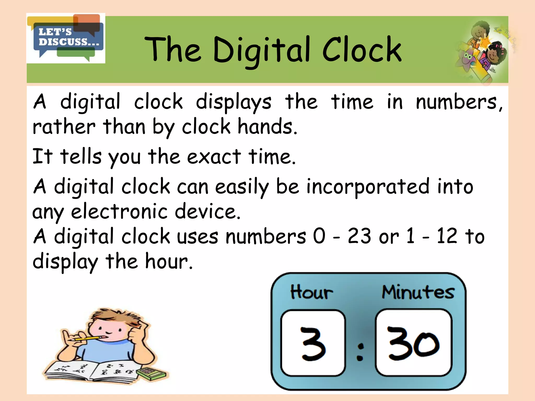 The Digital Clock
A digital clock displays the time in numbers,
rather than by clock hands.
It tells you the exact time.
A digital clock can easily be incorporated into
any electronic device.
A digital clock uses numbers 0 - 23 or 1 - 12 to
display the hour.
 