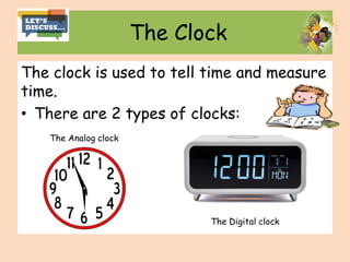 The Clock
The clock is used to tell time and measure
time.
• There are 2 types of clocks:
The Digital clock
The Analog clock
 