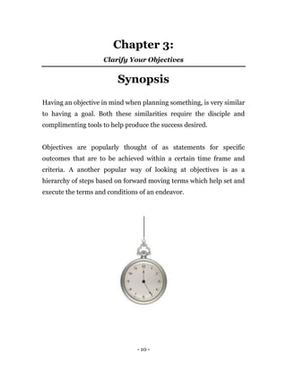 - 10 -
Chapter 3:
Clarify Your Objectives
Synopsis
Having an objective in mind when planning something, is very similar
to having a goal. Both these similarities require the disciple and
complimenting tools to help produce the success desired.
Objectives are popularly thought of as statements for specific
outcomes that are to be achieved within a certain time frame and
criteria. A another popular way of looking at objectives is as a
hierarchy of steps based on forward moving terms which help set and
execute the terms and conditions of an endeavor.
 