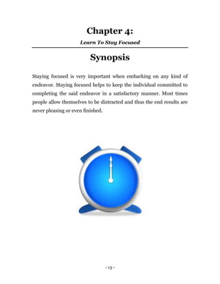 - 13 -
Chapter 4:
Learn To Stay Focused
Synopsis
Staying focused is very important when embarking on any kind of
endeavor. Staying focused helps to keep the individual committed to
completing the said endeavor in a satisfactory manner. Most times
people allow themselves to be distracted and thus the end results are
never pleasing or even finished.
 