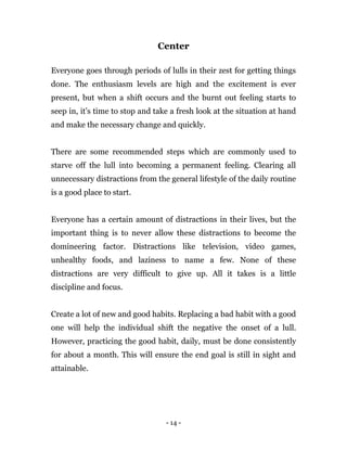 - 14 -
Center
Everyone goes through periods of lulls in their zest for getting things
done. The enthusiasm levels are high and the excitement is ever
present, but when a shift occurs and the burnt out feeling starts to
seep in, it’s time to stop and take a fresh look at the situation at hand
and make the necessary change and quickly.
There are some recommended steps which are commonly used to
starve off the lull into becoming a permanent feeling. Clearing all
unnecessary distractions from the general lifestyle of the daily routine
is a good place to start.
Everyone has a certain amount of distractions in their lives, but the
important thing is to never allow these distractions to become the
domineering factor. Distractions like television, video games,
unhealthy foods, and laziness to name a few. None of these
distractions are very difficult to give up. All it takes is a little
discipline and focus.
Create a lot of new and good habits. Replacing a bad habit with a good
one will help the individual shift the negative the onset of a lull.
However, practicing the good habit, daily, must be done consistently
for about a month. This will ensure the end goal is still in sight and
attainable.
 