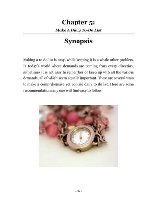- 16 -
Chapter 5:
Make A Daily To-Do List
Synopsis
Making a to do list is easy, while keeping it is a whole other problem.
In today’s world where demands are coming from every direction,
sometimes it is not easy to remember or keep up with all the various
demands, all of which seem equally important. There are several ways
to make a comprehensive yet concise daily to do list. Here are some
recommendations any one will find easy to follow.
 