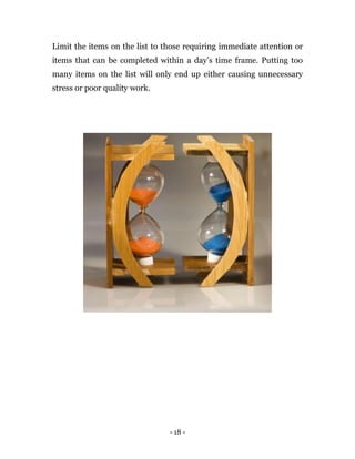 - 18 -
Limit the items on the list to those requiring immediate attention or
items that can be completed within a day’s time frame. Putting too
many items on the list will only end up either causing unnecessary
stress or poor quality work.
 