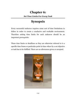 - 19 -
Chapter 6:
Set Time Limits For Every Task
Synopsis
Every successful endeavor requires some sort of time limitations to
follow in order to create a conducive and workable environment.
Therefore setting time limits for each endeavor should be an
important prerequisite.
These time limits or deadlines as they are otherwise referred to is a
specific time frame or particular point in time where by a set objective
or task has to be fulfilled. There are no allowances given or accepted.
 