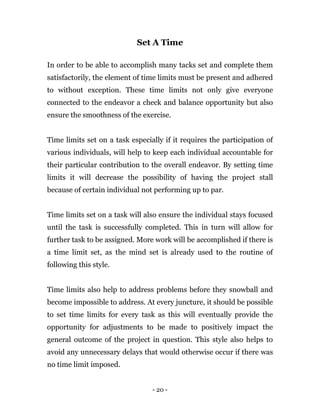 - 20 -
Set A Time
In order to be able to accomplish many tacks set and complete them
satisfactorily, the element of time limits must be present and adhered
to without exception. These time limits not only give everyone
connected to the endeavor a check and balance opportunity but also
ensure the smoothness of the exercise.
Time limits set on a task especially if it requires the participation of
various individuals, will help to keep each individual accountable for
their particular contribution to the overall endeavor. By setting time
limits it will decrease the possibility of having the project stall
because of certain individual not performing up to par.
Time limits set on a task will also ensure the individual stays focused
until the task is successfully completed. This in turn will allow for
further task to be assigned. More work will be accomplished if there is
a time limit set, as the mind set is already used to the routine of
following this style.
Time limits also help to address problems before they snowball and
become impossible to address. At every juncture, it should be possible
to set time limits for every task as this will eventually provide the
opportunity for adjustments to be made to positively impact the
general outcome of the project in question. This style also helps to
avoid any unnecessary delays that would otherwise occur if there was
no time limit imposed.
 