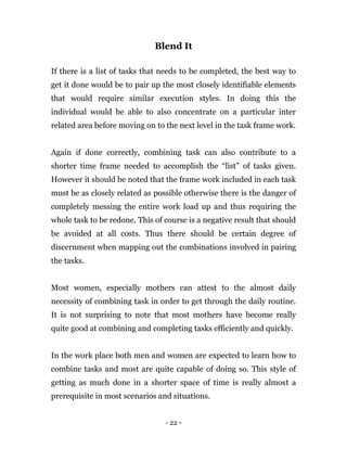 - 22 -
Blend It
If there is a list of tasks that needs to be completed, the best way to
get it done would be to pair up the most closely identifiable elements
that would require similar execution styles. In doing this the
individual would be able to also concentrate on a particular inter
related area before moving on to the next level in the task frame work.
Again if done correctly, combining task can also contribute to a
shorter time frame needed to accomplish the “list” of tasks given.
However it should be noted that the frame work included in each task
must be as closely related as possible otherwise there is the danger of
completely messing the entire work load up and thus requiring the
whole task to be redone. This of course is a negative result that should
be avoided at all costs. Thus there should be certain degree of
discernment when mapping out the combinations involved in pairing
the tasks.
Most women, especially mothers can attest to the almost daily
necessity of combining task in order to get through the daily routine.
It is not surprising to note that most mothers have become really
quite good at combining and completing tasks efficiently and quickly.
In the work place both men and women are expected to learn how to
combine tasks and most are quite capable of doing so. This style of
getting as much done in a shorter space of time is really almost a
prerequisite in most scenarios and situations.
 
