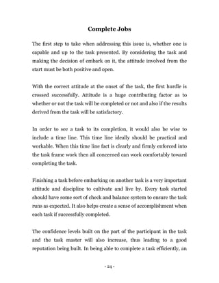 - 24 -
Complete Jobs
The first step to take when addressing this issue is, whether one is
capable and up to the task presented. By considering the task and
making the decision of embark on it, the attitude involved from the
start must be both positive and open.
With the correct attitude at the onset of the task, the first hurdle is
crossed successfully. Attitude is a huge contributing factor as to
whether or not the task will be completed or not and also if the results
derived from the task will be satisfactory.
In order to see a task to its completion, it would also be wise to
include a time line. This time line ideally should be practical and
workable. When this time line fact is clearly and firmly enforced into
the task frame work then all concerned can work comfortably toward
completing the task.
Finishing a task before embarking on another task is a very important
attitude and discipline to cultivate and live by. Every task started
should have some sort of check and balance system to ensure the task
runs as expected. It also helps create a sense of accomplishment when
each task if successfully completed.
The confidence levels built on the part of the participant in the task
and the task master will also increase, thus leading to a good
reputation being built. In being able to complete a task efficiently, an
 