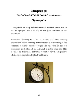 - 26 -
Chapter 9:
Use Positive Self Talk To Defeat Procrastination
Synopsis
Though there are many tools in the market place that can be used to
motivate people, there is actually no real good substitute for self
motivation.
Sometimes listening to a lot of motivational talks, reading
motivational books, acquiring motivational skills or even being in the
company of highly motivated people will not bring on the self
motivation needed to push an individual to go the extra mile. This
needs to be done by the individual himself or herself. The positive
choice has to be made individually and firmly.
 