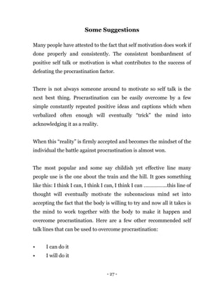 - 27 -
Some Suggestions
Many people have attested to the fact that self motivation does work if
done properly and consistently. The consistent bombardment of
positive self talk or motivation is what contributes to the success of
defeating the procrastination factor.
There is not always someone around to motivate so self talk is the
next best thing. Procrastination can be easily overcome by a few
simple constantly repeated positive ideas and captions which when
verbalized often enough will eventually “trick” the mind into
acknowledging it as a reality.
When this “reality” is firmly accepted and becomes the mindset of the
individual the battle against procrastination is almost won.
The most popular and some say childish yet effective line many
people use is the one about the train and the hill. It goes something
like this: I think I can, I think I can, I think I can ……………..this line of
thought will eventually motivate the subconscious mind set into
accepting the fact that the body is willing to try and now all it takes is
the mind to work together with the body to make it happen and
overcome procrastination. Here are a few other recommended self
talk lines that can be used to overcome procrastination:
• I can do it
• I will do it
 