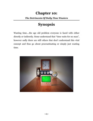 - 29 -
Chapter 10:
The Detriments Of Daily Time Wasters
Synopsis
Wasting time....the age old problem everyone is faced with either
directly or indirectly. Some understand that “time waits for no man”,
however sadly there are still others that don’t understand this vital
concept and thus go about procrastinating or simply just wasting
time.
 