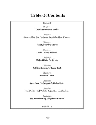 - 3 -
Table Of Contents
Foreword
Chapter 1:
Time Management Basics
Chapter 2:
Make A Time Log To Figure Out Daily Time Wasters
Chapter 3:
Clarify Your Objectives
Chapter 4:
Learn To Stay Focused
Chapter 5:
Make A Daily To-Do List
Chapter 6:
Set Time Limits For Every Task
Chapter 7:
Combine Tasks
Chapter 8:
Make Sure To Completely Finish Tasks
Chapter 9:
Use Positive Self Talk To Defeat Procrastination
Chapter 10:
The Detriments Of Daily Time Wasters
Wrapping Up
 